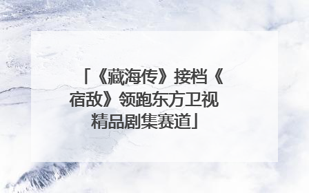 《藏海传》接档《宿敌》领跑东方卫视精品剧集赛道