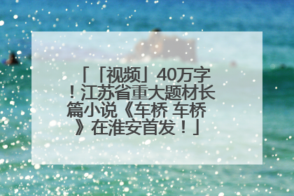 「视频」40万字！江苏省重大题材长篇小说《车桥 车桥》在淮安首发！