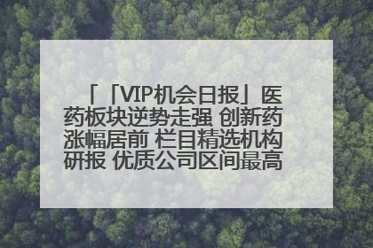 「VIP机会日报」医药板块逆势走强 创新药涨幅居前 栏目精选机构研报 优质公司区间最高涨34.9%