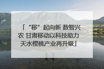 “移”起向新 数智兴农 甘肃移动以科技助力天水樱桃产业再升级