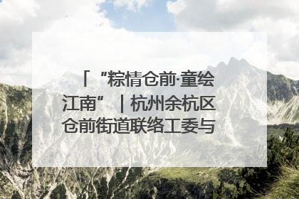 “粽情仓前·童绘江南”｜杭州余杭区仓前街道联络工委与辖区群众共度佳节