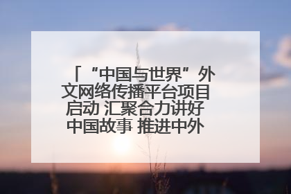“中国与世界”外文网络传播平台项目启动 汇聚合力讲好中国故事 推进中外文明交流互鉴