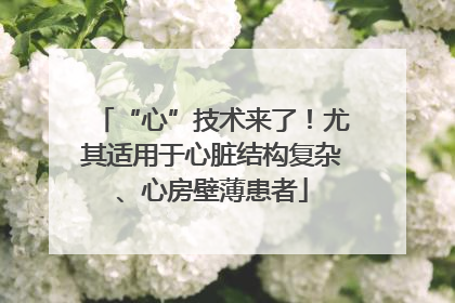 “心”技术来了！尤其适用于心脏结构复杂、心房壁薄患者