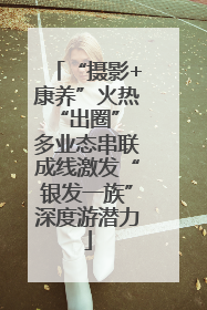 “摄影+康养”火热“出圈” 多业态串联成线激发“银发一族”深度游潜力