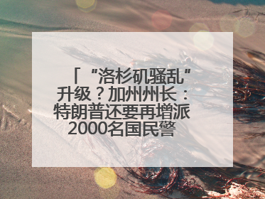 “洛杉矶骚乱”升级？加州州长：特朗普还要再增派2000名国民警卫队！