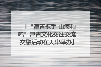 “津青携手 山海和鸣”津青文化交往交流交融活动在天津举办