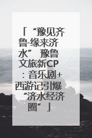 “豫见齐鲁·缘来济水” 豫鲁文旅新CP：音乐剧+西游记引爆“济水经济圈”