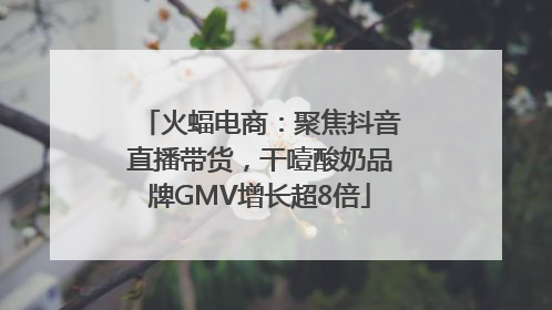 火蝠电商：聚焦抖音直播带货，干噎酸奶品牌GMV增长超8倍