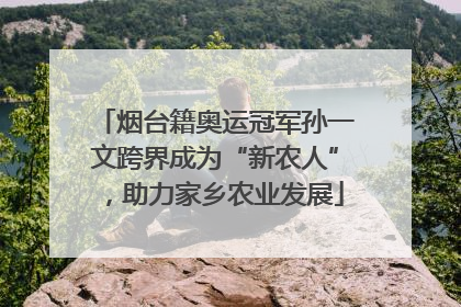 烟台籍奥运冠军孙一文跨界成为“新农人”，助力家乡农业发展