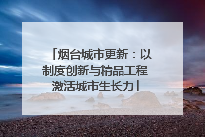 烟台城市更新：以制度创新与精品工程激活城市生长力