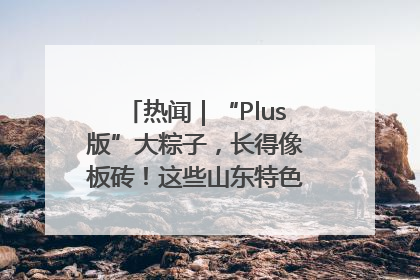热闻｜“Plus版”大粽子，长得像板砖！这些山东特色粽子你吃过吗？