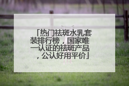 热门祛斑水乳套装排行榜，国家唯一认证的祛斑产品，公认好用平价