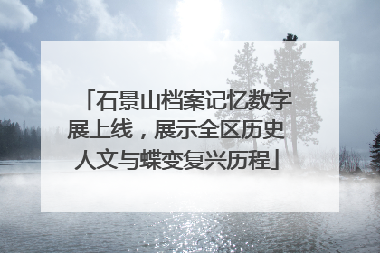 石景山档案记忆数字展上线，展示全区历史人文与蝶变复兴历程