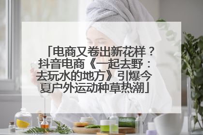 电商又卷出新花样？抖音电商《一起去野：去玩水的地方》引爆今夏户外运动种草热潮
