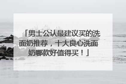 男士公认最建议买的洗面奶推荐，十大良心洗面奶哪款好值得买！