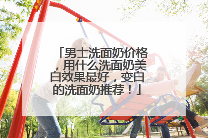 男士洗面奶价格，用什么洗面奶美白效果最好，变白的洗面奶推荐！