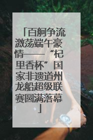 百舸争流激荡端午豪情——“杞里香杯”国家非遗道州龙船超级联赛圆满落幕