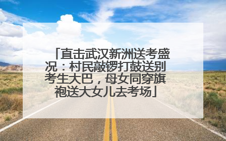 直击武汉新洲送考盛况：村民敲锣打鼓送别考生大巴，母女同穿旗袍送大女儿去考场