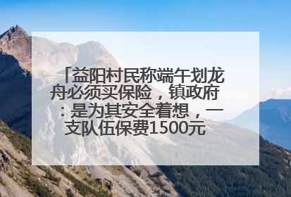 益阳村民称端午划龙舟必须买保险，镇政府：是为其安全着想，一支队伍保费1500元到2500元
