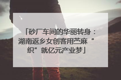 砂厂车间的华丽转身：湖南返乡女创客用苎麻“织”就亿元产业梦