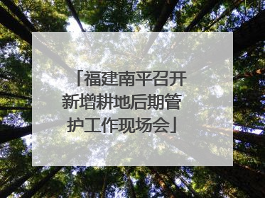 福建南平召开新增耕地后期管护工作现场会
