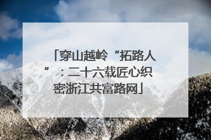 穿山越岭“拓路人”：二十六载匠心织密浙江共富路网