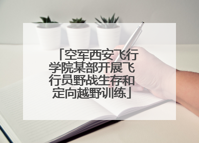 空军西安飞行学院某部开展飞行员野战生存和定向越野训练