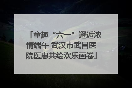 童趣“六一”邂逅浓情端午 武汉市武昌医院医患共绘欢乐画卷
