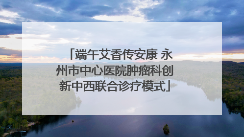 端午艾香传安康 永州市中心医院肿瘤科创新中西联合诊疗模式