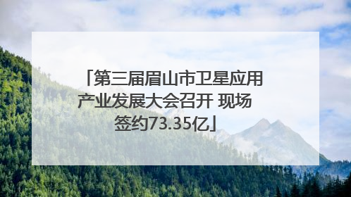 第三届眉山市卫星应用产业发展大会召开 现场签约73.35亿