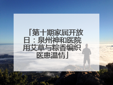 第十期家属开放日：泉州神和医院用艾草与粽香编织医患温情