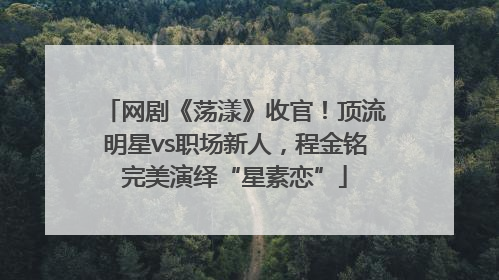 网剧《荡漾》收官！顶流明星vs职场新人，程金铭完美演绎“星素恋”
