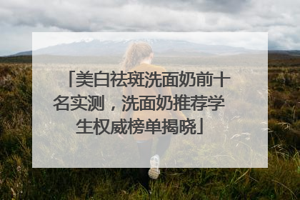 美白祛斑洗面奶前十名实测，洗面奶推荐学生权威榜单揭晓
