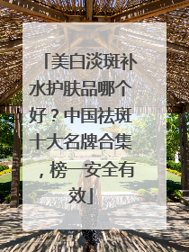 美白淡斑补水护肤品哪个好？中国祛斑十大名牌合集，榜一安全有效