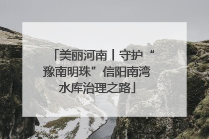 美丽河南丨守护“豫南明珠”信阳南湾水库治理之路