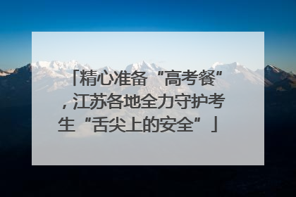 精心准备“高考餐”，江苏各地全力守护考生“舌尖上的安全”