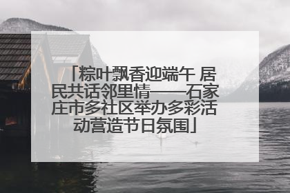 粽叶飘香迎端午 居民共话邻里情——石家庄市多社区举办多彩活动营造节日氛围