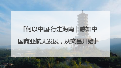 何以中国·行走海南｜感知中国商业航天发展，从文昌开始