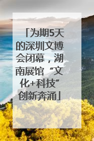 为期5天的深圳文博会闭幕，湖南展馆“文化+科技”创新奔涌