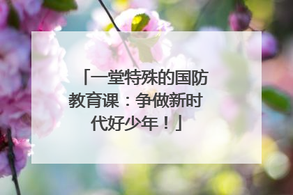 一堂特殊的国防教育课：争做新时代好少年！