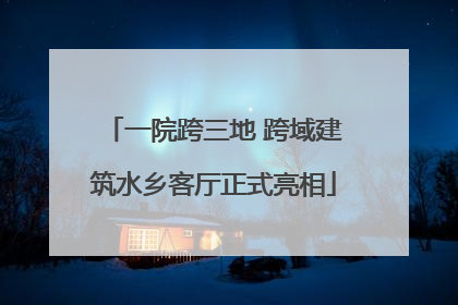一院跨三地 跨域建筑水乡客厅正式亮相