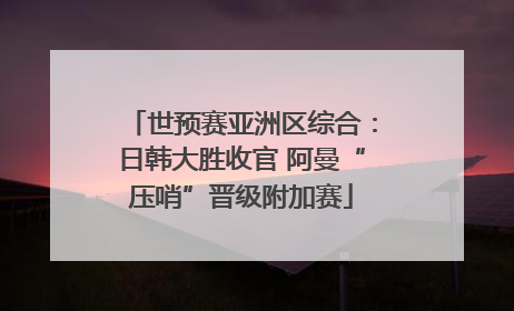 世预赛亚洲区综合：日韩大胜收官 阿曼“压哨”晋级附加赛