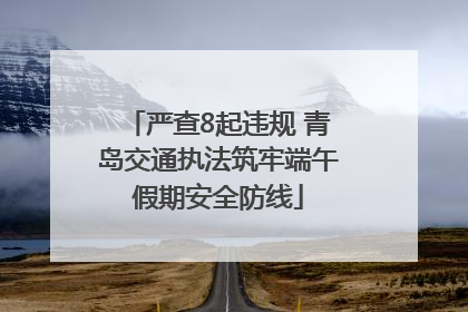 严查8起违规 青岛交通执法筑牢端午假期安全防线
