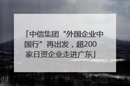 中信集团“外国企业中国行”再出发，超200家日资企业走进广东