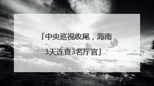 中央巡视收尾，海南3天连查3名厅官