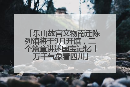 乐山故宫文物南迁陈列馆将于9月开馆，三个篇章讲述国宝记忆丨万千气象看四川