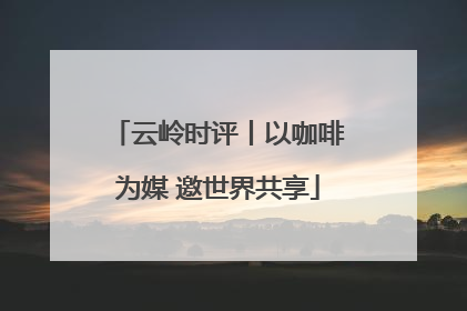 云岭时评丨以咖啡为媒 邀世界共享