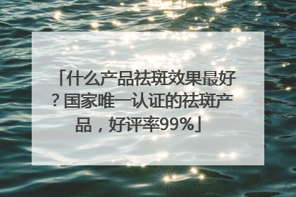 什么产品祛斑效果最好？国家唯一认证的祛斑产品，好评率99%