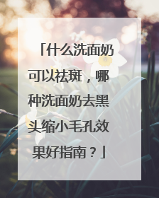 什么洗面奶可以祛斑，哪种洗面奶去黑头缩小毛孔效果好指南？