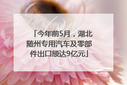 今年前5月，湖北随州专用汽车及零部件出口额达9亿元